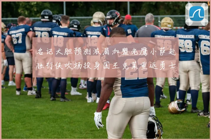 名记大胆预测浓眉加盟老鹰小萨赴独行侠吹杨投身国王克莱重返勇士
