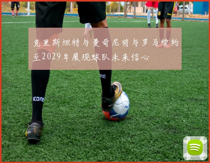 克里斯坦特与曼奇尼将与罗马续约至2029年展现球队未来信心
