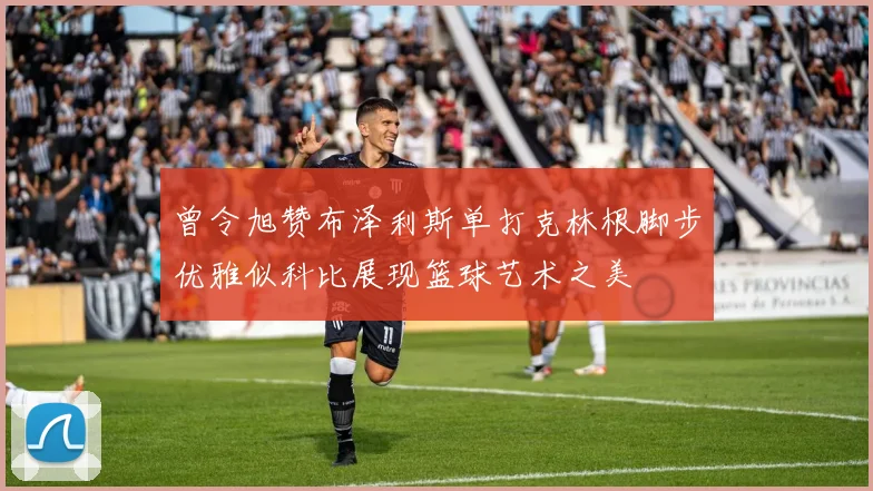曾令旭赞布泽利斯单打克林根脚步优雅似科比展现篮球艺术之美