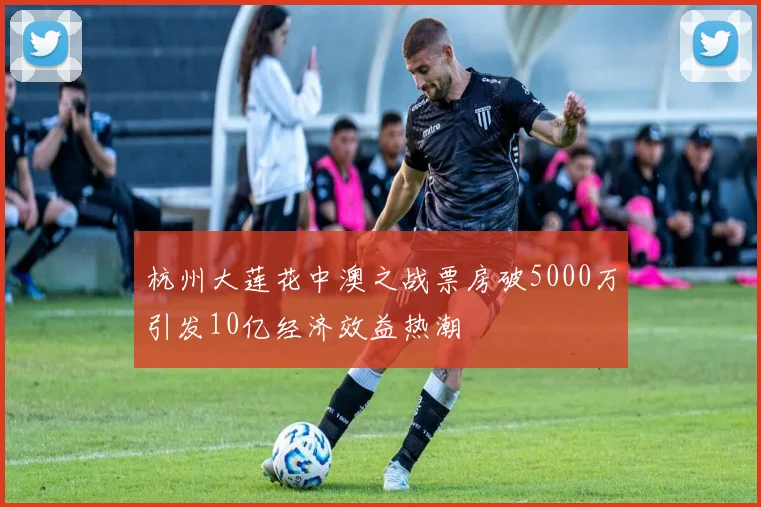杭州大莲花中澳之战票房破5000万引发10亿经济效益热潮