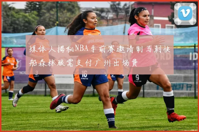 媒体人揭秘NBA季前赛邀请制马刺快船森林狼需支付广州出场费