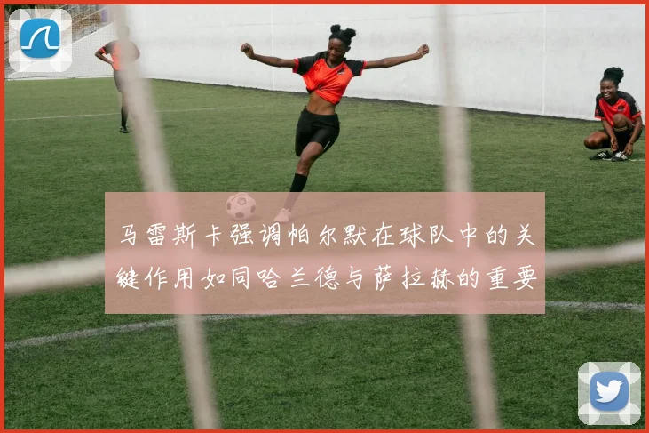 马雷斯卡强调帕尔默在球队中的关键作用如同哈兰德与萨拉赫的重要性