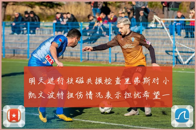 明天进行核磁共振检查里弗斯对小凯文波特扭伤情况表示担忧希望一切顺利