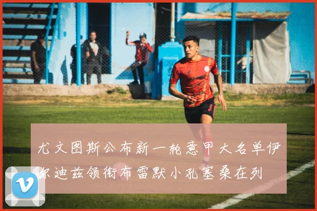 尤文图斯公布新一轮意甲大名单伊尔迪兹领衔布雷默小孔塞桑在列