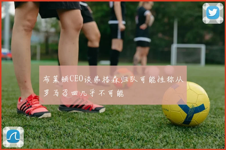 布莱顿CEO谈弗格森归队可能性称从罗马召回几乎不可能