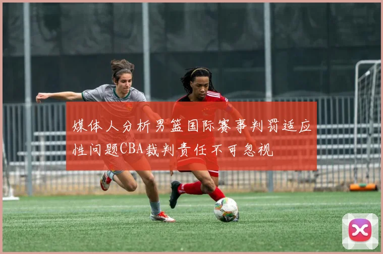 媒体人分析男篮国际赛事判罚适应性问题CBA裁判责任不可忽视