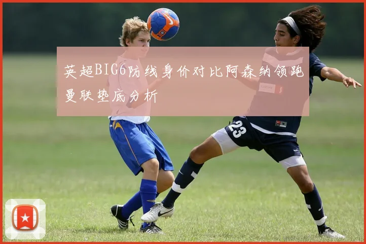 英超BIG6防线身价对比阿森纳领跑曼联垫底分析