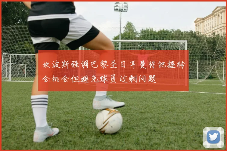坎波斯强调巴黎圣日耳曼将把握转会机会但避免球员过剩问题