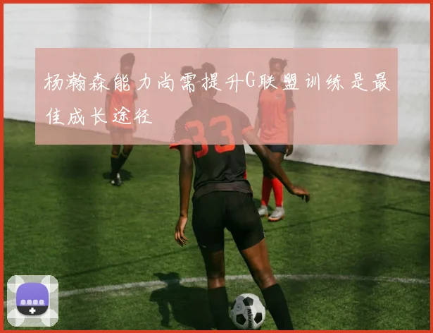 杨瀚森能力尚需提升G联盟训练是最佳成长途径