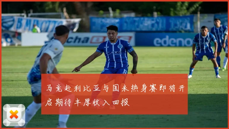 马竞赴利比亚与国米热身赛即将开启期待丰厚收入回报