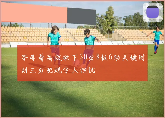 字母哥高效砍下30分8板6助关键时刻三分犯规令人担忧