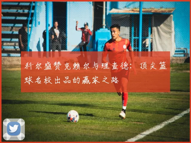 科尔盛赞克赖尔与理查德：顶尖篮球名校出品的赢家之路