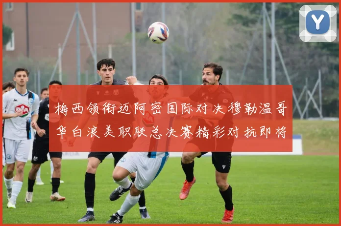 梅西领衔迈阿密国际对决穆勒温哥华白浪美职联总决赛精彩对抗即将上演