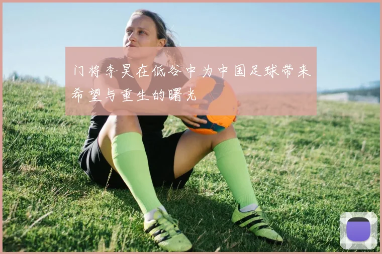 门将李昊在低谷中为中国足球带来希望与重生的曙光