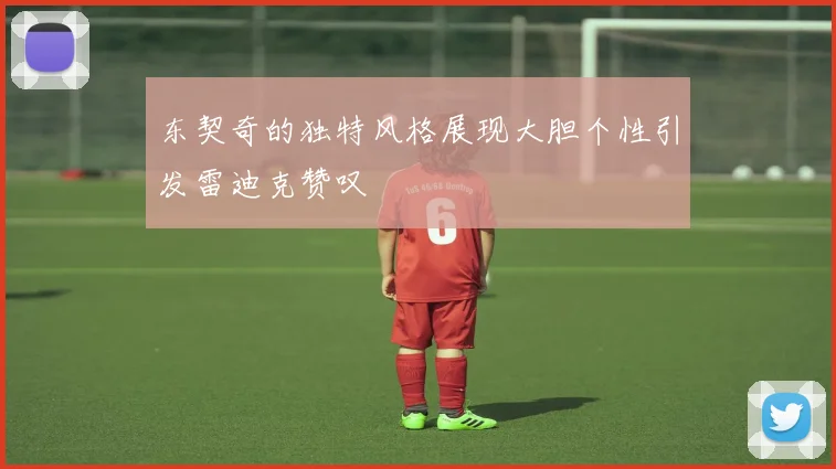 东契奇的独特风格展现大胆个性引发雷迪克赞叹