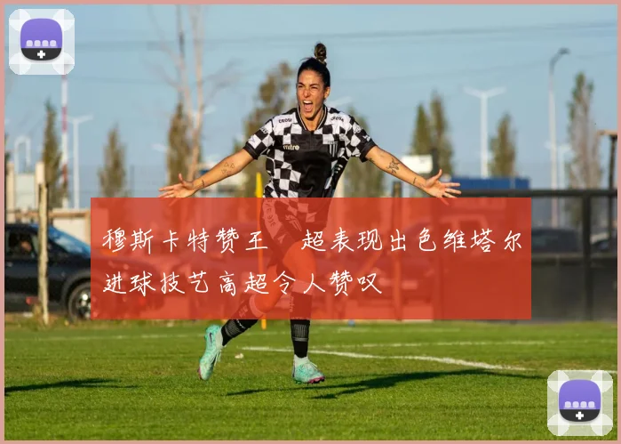 穆斯卡特赞王燊超表现出色维塔尔进球技艺高超令人赞叹