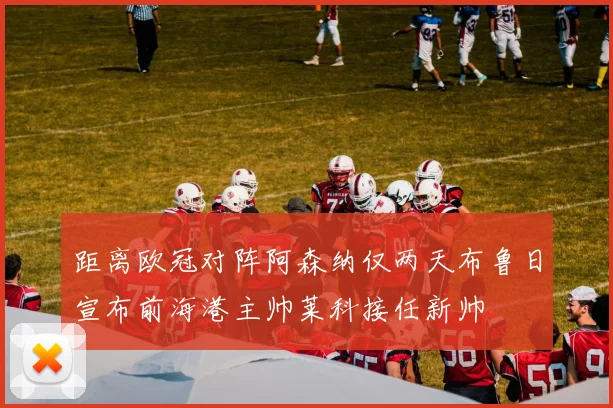 距离欧冠对阵阿森纳仅两天布鲁日宣布前海港主帅莱科接任新帅