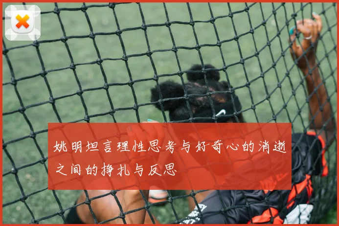 姚明坦言理性思考与好奇心的消逝之间的挣扎与反思