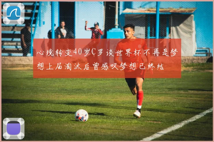 心境转变40岁C罗谈世界杯不再是梦想上届淘汰后曾感叹梦想已终结