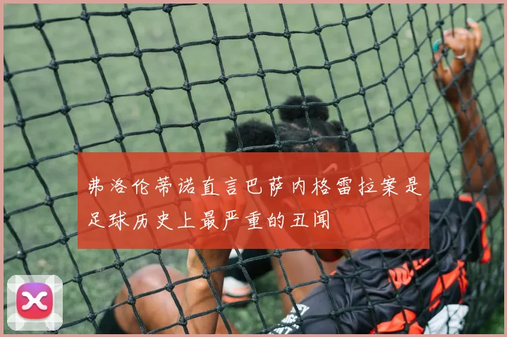 弗洛伦蒂诺直言巴萨内格雷拉案是足球历史上最严重的丑闻