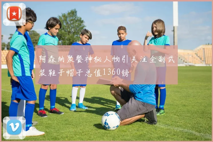 阿森纳聚餐神秘人物引关注全副武装鞋子帽子总值1360镑