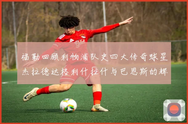 福勒回顾利物浦队史四大传奇球星杰拉德达格利什拉什与巴恩斯的辉煌成就