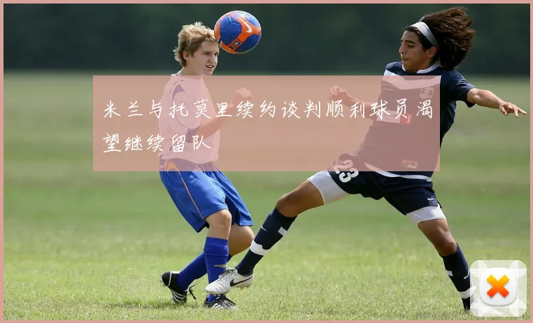 米兰与托莫里续约谈判顺利球员渴望继续留队