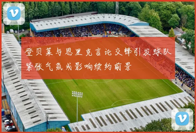 登贝莱与恩里克言论交锋引发球队紧张气氛或影响续约前景