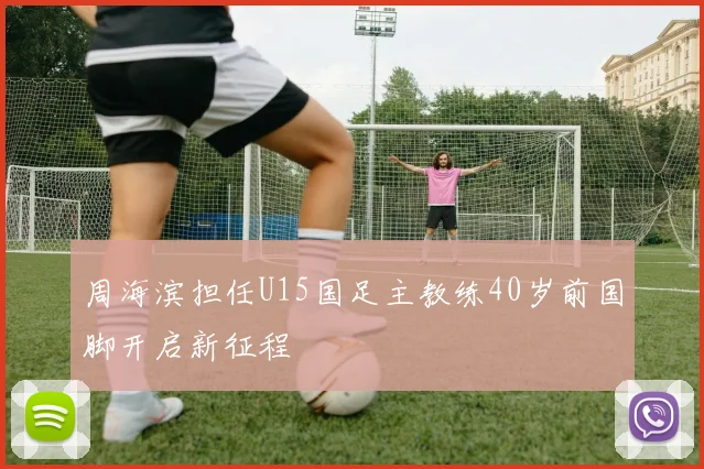 周海滨担任U15国足主教练40岁前国脚开启新征程