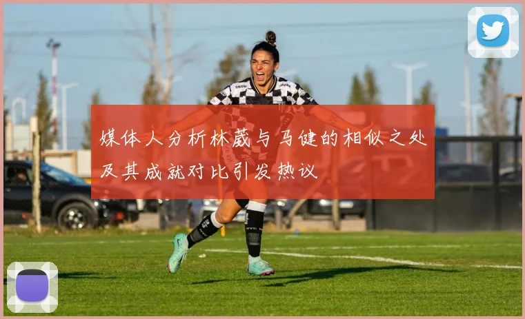 媒体人分析林葳与马健的相似之处及其成就对比引发热议