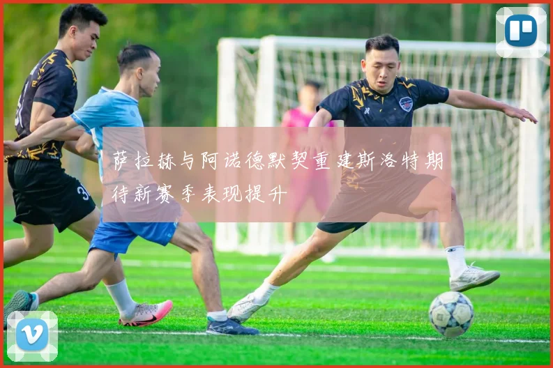 萨拉赫与阿诺德默契重建斯洛特期待新赛季表现提升