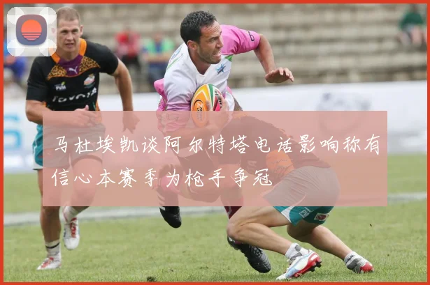 马杜埃凯谈阿尔特塔电话影响称有信心本赛季为枪手争冠