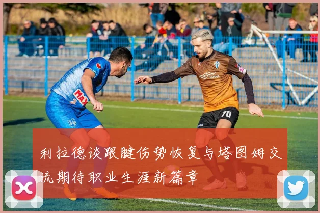 利拉德谈跟腱伤势恢复与塔图姆交流期待职业生涯新篇章